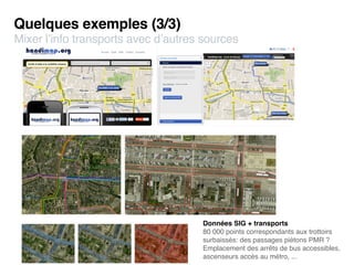 Quelques exemples (3/3)
Mixer l’info transports avec d’autres sources




                                     Données SIG + transports
                                     80 000 points correspondants aux trottoirs
                                     surbaissés: des passages piétons PMR ?
                                     Emplacement des arrêts de bus accessibles,
                                     ascenseurs accès au métro, ...
 