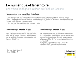 Le numérique et le territoire
une vision partagée à la base de l’idée de Cantine
Le numérique et sa capacité de «brouillage»

Le numérique a la capacité de brouiller des frontières que l’on croyait bien établies: temps
privé / temps professionnel, le travail comme lieu (là ou je vais) vs. le travail comme activité (ce
que je fais), amateur / professionnel, ...
On s’éloigne de l’opposition réel / virtuel ... Mais :



1/ Le numérique a besoin de lieu                   2/ Le numérique a besoin de lien

Des «tiers-lieux» qui ne sont ni le domicile,      Le numérique génère de nouvelles sociabilités
ni le lieu de travail. Des lieux pour travailler   (cf. Les liaisons numériques, Antonio Casilli) qui
en co-working, échanger, se rencontrer, se         mèlent les échanges en ligne et les échanges
former, débattre ...                               physiques. Plus de l’un ne veut pas dire moins
                                                   de l’autre !
                                                   Wikipedia, Open Street Map, Linux : des
                                                   communautés, pas des individualités...


 Un lieu plate-forme ?
 Une MJC 2.0 ?
 