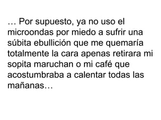…  Por supuesto, ya no uso el  microondas por miedo a sufrir una  súbita ebullición que me quemaría  totalmente la cara apenas retirara mi sopita maruchan o mi café que  acostumbraba a calentar todas las  mañanas… 