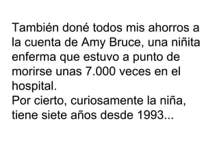 También doné todos mis ahorros a  la cuenta de Amy Bruce, una niñita  enferma que estuvo a punto de  morirse unas 7.000 veces en el  hospital. Por cierto, curiosamente la niña,  tiene siete años desde 1993...  