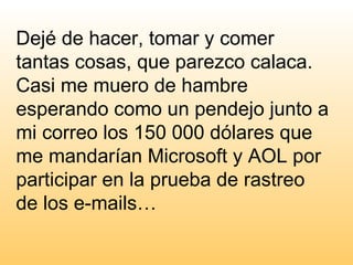 Dejé de hacer, tomar y comer tantas cosas, que parezco calaca.  Casi me muero de hambre esperando como un pendejo junto a mi correo los 150 000 dólares que me mandarían Microsoft y AOL por participar en la prueba de rastreo de los e-mails… 