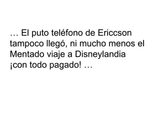 …  El puto teléfono de Ericcson  tampoco llegó, ni mucho menos el  Mentado viaje a Disneylandia  ¡con todo pagado! … 