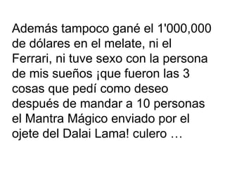 Además tampoco gané el 1'000,000  de dólares en el melate, ni el Ferrari, ni tuve sexo con la persona de mis sueños ¡que fueron las 3 cosas que pedí como deseo después de mandar a 10 personas el Mantra Mágico enviado por el ojete del Dalai Lama! culero … 