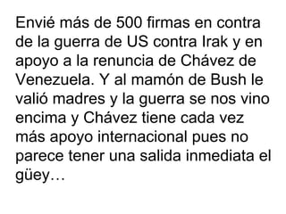 Envié más de 500 firmas en contra  de la guerra de US contra Irak y en  apoyo a la renuncia de Chávez de  Venezuela. Y al mamón de Bush le valió madres y la guerra se nos vino  encima y Chávez tiene cada vez más apoyo internacional pues no  parece tener una salida inmediata el güey…  