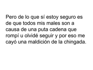 Pero de lo que sí estoy seguro es  de que todos mis males son a causa de una puta cadena que rompí u olvidé seguir y por eso me cayó una maldición de la chingada. 