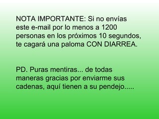 NOTA IMPORTANTE: Si no envías este e-mail por lo menos a 1200 personas en los próximos 10 segundos, te cagará una paloma CON DIARREA. PD. Puras mentiras... de todas maneras gracias por enviarme sus cadenas, aquí tienen a su pendejo..... 