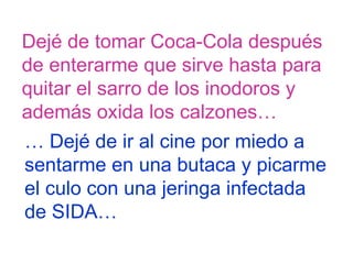 Dejé de tomar Coca-Cola después  de enterarme que sirve hasta para quitar el sarro de los inodoros y  además oxida los calzones…  …  Dejé de ir al cine por miedo a  sentarme en una butaca y picarme  el culo con una jeringa infectada  de SIDA… 