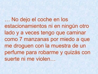 …  No dejo el coche en los  estacionamientos ni en ningún otro  lado y a veces tengo que caminar  como 7 manzanas por miedo a que  me droguen con la muestra de un  perfume para robarme y quizás con  suerte ni me violen…  