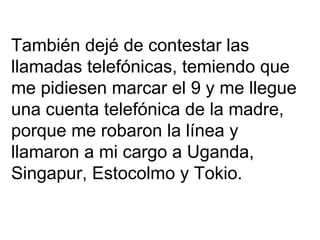 También dejé de contestar las  llamadas telefónicas, temiendo que  me pidiesen marcar el 9 y me llegue  una cuenta telefónica de la madre,  porque me robaron la línea y llamaron a mi cargo a Uganda, Singapur, Estocolmo y Tokio. 