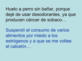 Huelo a perro sin bañar, porque dejé de usar desodorantes, ya que producen cáncer de sobaco… Suspendí el consumo de varios  alimentos por miedo a los  estrógenos y a que se me voltee  el calcetín… 