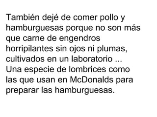 También dejé de comer pollo y  hamburguesas porque no son más  que carne de engendros horripilantes sin ojos ni plumas, cultivados en un laboratorio ... Una especie de lombrices como  las que usan en McDonalds para preparar las hamburguesas. 