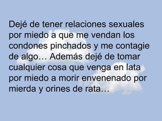 Dejé de tener relaciones sexuales  por miedo a que me vendan los  condones pinchados y me contagie  de algo… Además dejé de tomar cualquier cosa que venga en lata  por miedo a morir envenenado por  mierda y orines de rata… 