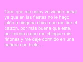 Creo que me estoy volviendo puñal  ya que en las fiestas no le hago  jalón a ninguna chica que me tire el  calzón, por más buena que esté, por miedo a que me chingue mis  riñones y me deje dormido en una  bañera con hielo… 