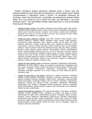 Existem incontáveis terapias alternativas utilizadas contra o câncer. Uma das
melhores referências sobre esse tópico já publicada é o “Guia Completo sobre Terapias
Complementares e Alternativas contra o Câncer” da Sociedade Americana de
Oncologia (ainda não traduzido para o português), que apresenta as terapias listadas
abaixo com uma síntese do que a ciência diz sobre sua efetividade e com seus
eventuais riscos.47 Tais informações também estão disponíveis no site da Sociedade
Americana de Oncologia.48

   o   Terapias de dieta e nutrição: ácido elágico, acidophilus, água de Willard, algas, alho, brocólis,
       cogumelo maitake, cogumelo shiitake, coriolus versicolor, dieta macrobiótica, hexafosfato de
       inositol, jejum, kombucha, licopeno, mandioca, noni, ômega 3, pectina cítrica modificada,
       quercetina, soja, sopa de sol, suco de frutas e verduras, suco de grama de trigo, terapia
       Gerson, terapia metabólica, uva, vegetarianismo.

   o   Terapias de ervas, vitaminas e minerais: ácido fólico, aconitum, acteia, alcaçuz, arnica,
       artemisia absinthium, artemisia vulgaris, astragalus, avelós, babosa, betula papyrifera,
       bicabornato de sódio, bromelaína, cálcio, capsicum, centela, chá de essiac, chá verde,
       chaparral, chelidonium, chlorella, cloreto de césio, cobre, complexo de vitamina B, confrei,
       cravo-da-índia, cúrcuma, dioneia, echinacea, Enercel, essência floral, erva-de-são-joão,
       extrato de casca de pinheiro, fitoquímicos, fitoterapia chinesa, folha de oleandro, gengibre,
       germânio, ginkgo, ginseng, ginseng siberiano, gliconutrientes, hidraste, hortelã-pimenta,
       Hoxsey, inhame-selvagem, ioimbina, kava, larix, liu wei di huang wan, maconha, medicina
       Kampo, medicina ortomolecular, molibdênio, nogueira negra, nux vomica, oenothera, óleo de
       melaleuca, pau d’arco, Pc-care, Pc-hope, Pc-spes, phytolacca, potássio, psyllium, rabdosia
       rubescens, rauwolfia serpentina, semente de linhaça, saw palmetto, selênio, silybum, thuia,
       trifolium pratense, unha-de-gato, valeriana, visgo, vitae elixxir, vitamina A e betacaroteno,
       vitamina C, vitamina D, vitamina E, vitamina K, zinco.

   o   Terapias de corpo, espírito e mente: aromaterapia, arteterapia, bioeletrografia, bioenergética,
       biofeedback, chi kung, cimática, cristais, cura espiritual, curandeirismo, dançaterapia, feng
       shui, grupos de suporte, hipnose, medicina ayurvédica, medicina holística, medicina nativa
       americana, meditação, musicoterapia, programação neurolinguística, psicoterapia,
       naturopatia, respiração holotrópica, tai chi chuan, terapia do humor, terapia do labirinto,
       xamanismo, yoga.

   o   Terapias de toque físico e cura manual: acupressura e shiatsu, acupuntura, cinesiologia
       aplicada, cirurgia espiritual, colonterapia, fototerapia, hidroterapia, laserterapia de baixa
       potência, libertação miofascial, massagem, método Rosen, moxabustão, neuroestimulação
       elétrica transcutânea, odontologia biólogica, óleo de mamona, osteopatia, oxigenioterapia
       hiperbárica, pomada para câncer de pele, quiroprática, rastreamento eletrodermal,
       reflexoterapia, reiki, sinergia de Rubenfeld, terapia craniossacral, terapia da polaridade,
       terapia eletromagnética, terapia magnética, terapia neural, termoterapia, toque terapêutico,
       trabalho de corpo, ventosaterapia.

   o   Terapias farmacológicas e biológicas: 714X, ácido gama-linolênico, ácido lipóico, amigdalina,
       apiterapia, Cancell, cartilagem bovina, cartilagem de tubarão, cura grega do câncer,
       desintoxicação do fígado, dhea, dimetilsulfóxido, glucarato, homeopatia, inosina pranobex,
       krebiozen, Lyprinol, melatonina, oxigenoterapia, pepino-do-mar, Poly-MVA, pregnenolona,
       quimioterapia guiada de Revici, terapia antineoplaston, terapia celular, terapia de Di Bella,
       terapia de Livingston-Wheeler, terapia de potenciação de insulina, terapia enzimática, terapia
       imunoaumentativa, terapia quelante, toxinas de Coley, suco de mangostão, sulfato de
       hidrazina, ubiquinona, urinoterapia.
 