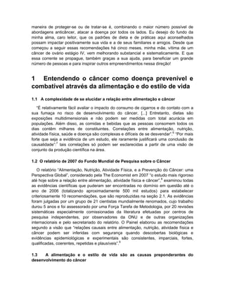 maneira de proteger-se ou de tratar-se é, combinando o maior número possível de
abordagens anticâncer, atacar a doença por todos os lados. Eu desejo do fundo da
minha alma, caro leitor, que os padrões de dieta e de práticas aqui aconselhados
possam impactar positivamente sua vida e a de seus familiares e amigos. Desde que
começou a seguir essas recomendações há cinco meses, minha mãe, vítima de um
câncer de ovário estágio IV, vem melhorando substancial e sistematicamente. E que
essa corrente se propague, também graças a sua ajuda, para beneficiar um grande
número de pessoas e para inspirar outros empreendimentos nessa direção!


1 Entendendo o câncer como doença prevenível e
combatível através da alimentação e do estilo de vida
1.1 A complexidade de se elucidar a relação entre alimentação e câncer

   “É relativamente fácil avaliar o impacto do consumo de cigarros e do contato com a
sua fumaça no risco de desenvolvimento do câncer. [...] Entretanto, dietas são
exposições multidimensionais e não podem ser medidas com total acurácia em
populações. Além disso, as comidas e bebidas que as pessoas consomem todos os
dias contêm milhares de constituintes. Correlações entre alimentação, nutrição,
atividade física, saúde e doença são complexas e difíceis de se desvendar”.6 “Por mais
forte que seja a evidência de um estudo, ele raramente justificará uma conclusão de
causalidade”:7 tais correlações só podem ser esclarecidas a partir de uma visão de
conjunto da produção científica na área.

1.2 O relatório de 2007 do Fundo Mundial de Pesquisa sobre o Câncer

   O relatório “Alimentação, Nutrição, Atividade Física, e a Prevenção do Câncer: uma
Perspectiva Global”, considerado pela The Economist em 2007 “o estudo mais rigoroso
até hoje sobre a relação entre alimentação, atividade física e câncer”,8 examinou todas
as evidências científicas que puderam ser encontradas no domínio em questão até o
ano de 2006 (totalizando aproximadamente 500 mil estudos) para estabelecer
criteriosamente 10 recomendações, que são reproduzidas na seção 2.1. As evidências
foram julgadas por um grupo de 21 cientistas mundialmente renomados, cujo trabalho
durou 5 anos e foi assessorado por uma Força Tarefa de Metodologia, por 20 revisões
sistemáticas especialmente comissionadas da literatura efetuadas por centros de
pesquisa independentes, por observadores da ONU e de outras organizações
internacionais e pelo secretariado do relatório. O Painel elaborou as recomendações
segundo a visão que “relações causais entre alimentação, nutrição, atividade física e
câncer podem ser inferidas com segurança quando descobertas biológicas e
evidências epidemiológicas e experimentais são consistentes, imparciais, fortes,
qualificadas, coerentes, repetidas e plausíveis”.9

1.3   A alimentação e o estilo de vida são as causas preponderantes do
desenvolvimento do câncer
 