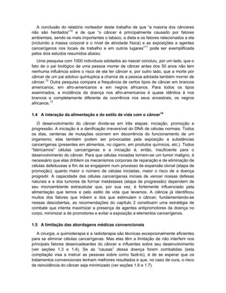 A conclusão do relatório norteador deste trabalho de que “a maioria dos cânceres
não são herdados”10 e de que “o câncer é principalmente causado por fatores
ambientais, sendo os mais importantes o tabaco, a dieta e os fatores relacionados a ela
(incluindo a massa corporal e o nível de atividade física) e as exposições a agentes
cancerígenos nos locais de trabalho e em outros lugares”11 pode ser exemplificada
pelos dois estudos resumidos abaixo.
   Uma pesquisa com 1000 indivíduos adotados ao nascer concluiu, por um lado, que o
fato de o pai biológico de uma pessoa morrer de câncer antes dos 50 anos não tem
nenhuma influência sobre o risco de ela ter câncer e, por outro lado, que a morte por
câncer de um pai adotivo quintuplica a chance de a pessoa adotada também morrer de
câncer.12 Outra pesquisa compara a frequência de certos tipos de câncer em brancos
americanos, em afro-americanos e em negros africanos. Para todos os tipos
examinados, a incidência da doença nos afro-americanos é quase idêntica à nos
brancos e completamente diferente da ocorrência nos seus ancestrais, os negros
africanos.13

1.4 A interação da alimentação e do estilo de vida com o câncer14

   O desenvolvimento do câncer divide-se em três etapas: iniciação, promoção e
progressão. A iniciação é a danificação irreversível do DNA de células normais. Todos
os dias, centenas de mutações ocorrem em decorrência do funcionamento de um
organismo; elas também podem ser provocadas pela exposição a substâncias
cancerígenas (presentes em alimentos, no cigarro, em produtos químicos, etc.). Todos
“fabricamos” células cancerígenas e a iniciação é, então, insuficiente para o
desenvolvimento do câncer. Para que células iniciadas tornem-se um tumor maligno, é
necessário que elas driblem os mecanismos corporais de reparação e de eliminação de
células defeituosas a fim de se engajarem num processo de expansão clonal (etapa de
promoção); quanto maior o número de células iniciadas, maior o risco de a doença
progredir. A capacidade das células cancerígenas iniciais de vencer nossas defesas
naturais e a dos tumores de formar metástases (etapa de progressão) dependem de
seu microambiente extracelular que, por sua vez, é fortemente influenciado pela
alimentação que temos e pelo estilo de vida que levamos. A ciência já identificou
muitos dos fatores que inibem e dos que estimulam o câncer; fundamentando-se
nessas descobertas, as recomendações do capítulo 2 constituem uma estratégia de
combate que intenta maximizar a presença de agentes antipromotores da doença no
corpo, minimizar a de promotores e evitar a exposição a elementos cancerígenos.

1.5 A limitação das abordagens médicas convencionais

   A cirurgia, a quimioterapia e a radioterapia são técnicas excepcionalmente eficientes
para se eliminar células cancerígenas. Mas elas têm a limitação de não interferir nos
principais fatores desencadeantes do câncer e influentes sobre seu desenvolvimento
(ver seções 1.3 e 1.4). Se as “causas” dessa doença forem combatidas (esta
compilação visa a instruir as pessoas sobre como fazê-lo), é de se esperar que os
tratamentos convencionais tenham melhores resultados e que, no caso de cura, o risco
de reincidência do câncer seja minimizado (ver seções 1.6 e 1.7).
 