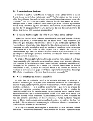1.6 A preventabilidade do câncer

   O relatório de 2007 do Fundo Mundial de Pesquisa sobre o Câncer afirma: “o câncer
é uma doença prevenível na maioria das vezes”.15 Nenhum estudo até hoje avaliou o
efeito da combinação de grande parte das recomendações aqui expostas na prevenção
do câncer,16 mas tudo indica que quase a totalidade dos cânceres poderia ser evitada.
Exemplificando, o poder preventivo da recomendação de se consumir regularmente
muitas frutas, verduras e legumes considerada isoladamente é avassalador: um grupo
de mais de 160 pesquisas observou uma diminuição do risco de desenvolvimento do
câncer da ordem de 50% associada a essa prática.17

1.7 O impacto da alimentação e do estilo de vida na luta contra o câncer

   “A pesquisa científica sobre os efeitos da alimentação, nutrição e atividade física em
pessoas que têm ou já tiveram câncer está em estado inicial”:18 não há estudos que
analisem o grau de sucesso no combate ao câncer de uma combinação significativa de
recomendações enumeradas neste documento. No entanto, um número crescente de
pesquisas, entre elas a relatada a seguir, ao constatar o impacto de mudanças simples
de alimentação e de estilo de vida, sugere que a adoção do conjunto de
recomendações aqui prescritas aumenta substancialmente a probabilidade de cura ou
de estagnação da doença e promove, no mínimo, consideráveis melhoria da qualidade
de vida e aumento da sobrevida.
   Ao longo de 11 anos, 227 mulheres vítimas de câncer de mama estágio II ou III que
haviam passado pelo tratamento convencional pós-câncer foram acompanhadas por
uma pesquisa. Após o tratamento, parte dessas mulheres (designada aleatoriamente)
participou de um programa de 4 meses que orientava modificações de hábitos
relacionadas à dieta, à pratica de exercícios físicos e ao controle do estresse. O
resultado foi extraordinário: o grupo envolvido no programa teve reincidência da doença
56% inferior e mortalidade 44% menor durante o período observado.19-20

1.8 A ação anticâncer de alimentos específicos

   Há dois tipos de evidência científica da atividade anticâncer de alimentos: a
evidência epidemiológica – que pode provir de estudos descritivos, estudos ecológicos,
estudos de populações migrantes, estudos de caso-controle, estudos coorte e ensaios
aleatórios controlados – e a evidência experimental – que deriva de ensaios de
nutrição de humanos, pesquisas com animais, estudos in vitro e estudos de
mecanismos biológicos. Os métodos estudo de caso-controle, estudo coorte e ensaio
aleatório controlado, que custam muito caro e podem durar vários anos, são os que
fornecem as mais sólidas evidências. Poucas dessas pesquisas foram realizadas até
hoje para alimentos específicos; em decorrência disso, o Fundo Mundial de Pesquisa
sobre o Câncer focalizou suas recomendações alimentares em padrões de dieta (ver
seção 2.1). Os demais métodos podem prover indícios que orientem novos estudos e
que corroborem relações de causa e efeito.21
   De acordo com estudos experimentais, a alimentação poderia combater tumores
através de 14 mecanismos diferentes.22 O acúmulo de tais estudos – cujas conclusões
 