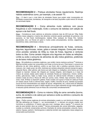 RECOMENDAÇÃO 2 – Pratique atividades físicas regularmente. Restrinja
hábitos sedentários como, por exemplo, o de assistir TV.
Dica – O ideal é que o nível diário de atividades físicas (que podem estar incorporadas em
atividades ocupacionais, domésticas, de transporte e de lazer) equivalha a pelo menos 30 minutos
de caminhada rápida.


RECOMENDAÇÃO 3 – Coma alimentos muito calóricos com pouca
frequência e com moderação. Evite o consumo de bebidas com adição de
açúcar e de fast foods.
Dicas – Considera-se muito calóricos os alimentos contendo mais de 225 kcal por 100g. Estão
inclusos nessa categoria a maioria dos alimentos contendo grande quantidade de gorduras e de
açúcares, os fast foods (hambúrgueres, batatas fritas, pedaços de frango frito, bebidas
açucaradas, etc.), as frituras em geral e muitos pratos pré-preparados, lanches, salgadinhos,
biscoitinhos, bolos, sobremesas e doces.


RECOMENDAÇÃO 4 – Alimente-se principalmente de frutas, verduras,
legumes, leguminosas, raízes, grãos e cereais integrais. Coma pelo menos
cinco porções variadas de 400g ou mais de frutas, legumes e verduras
todos os dias. Coma cereais integrais e/ou legumes em todas as refeições.
Limite ou evite o consumo de alimentos de alto índice glicêmico, preferindo
os de baixo índice glicêmico.
                                                                                        26
Dicas – Dê preferência a produtos orgânicos, que contêm menos resíduos químicos. Verduras e
legumes também podem ser consumidos com frutas na forma de suco. Para reduzir o consumo de
alimentos de alto índice glicêmico, prefira os que forem diet e substitua açúcares (branco ou
mascavo, mel, maple syrup, de milho, dextrose) por extratos adoçantes naturais (xarope de agave,
adoçante Stevia, xilitol, glicine); pão branco por pão integral ou multigrãos; arroz branco por arroz
integral ou basmati; massas não integrais por massas integrais, semi-integrais ou à base de
mistura de cereais; batata (salvo batata de variedade Nicola) por batata-doce, inhame, lentilha,
ervilha, grão-de-bico, feijão ou feijão mung; cereais de café-da-manhã refinados e adoçados,
cereais à base de arroz e flocos de milho por quinoa, aveia, milhete, trigo sarraceno, flocos de
aveia, müsli, All Bran ou Special K; geleias, frutas cozidas com açúcar e frutas em calda por frutas
em estado natural. Evite ou elimine bolos, bagels, muffins, biscoitos de arroz, bebidas açucaradas
(sucos de fruta industrializados com adição de açúcar, refrigerantes, etc.), álcool entre as refeições
e alimentos açucarados em geral. O efeito negativo de se ingerir alimentos de alto índice glicêmico
                                                                                  27
é reduzido quando alimentos ricos em fibras são consumidos simultaneamente.


RECOMENDAÇÃO 5 – Coma no máximo 300g de carne vermelha (bovina,
suína, de cordeiro e de cabra) por semana e evite ou elimine o consumo de
carne processada.
Dicas – Prefira carnes orgânicas de animais alimentados a pasto ou com farinha de linhaça, pois
não são deficientes em ômega 3 – ver recomendação 9 – e derivam de animais criados sem
                                                                             28
hormônios ou antibióticos. O mesmo vale para ovos, manteiga, leite e iogurte. O consumo de
                                       29
pele de aves também deve ser evitado. Carnes processadas são carnes defumadas, salgadas,
curadas ou contendo conservantes químicos. Exemplos de carnes processadas: presunto, bacon,
salame, linguiça, pastrami. Hambúrgueres e salsichas também são englobados nessa categoria se
conservados quimicamente.
 