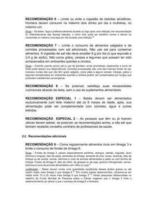 RECOMENDAÇÃO 6 – Limite ou evite a ingestão de bebidas alcoólicas.
  Homens devem consumir no máximo dois drinks por dia e mulheres, no
  máximo um.
  Dicas – Se beber, faça-o preferencialmente durante ou logo após uma refeição (ver recomendação
  4). Diferentemente das demais bebidas, o vinho tinto pode ser benéfico contra o câncer se
                                                               30
  consumida no máximo uma taça por dia durante uma refeição.


  RECOMENDAÇÃO 7 – Limite o consumo de alimentos salgados e de
  comidas processadas com sal adicionado. Não use sal para conservar
  alimentos. A ingestão de sal não deve exceder 6 g por dia (o que equivale a
  2,4 g de sódio). Não coma grãos, cereais e legumes que possam ter sido
  armazenados em ambientes quentes e úmidos.
  Dicas – Cozinhe usando pouco sal (o uso de gomásio, ervas aromáticas, especiarias e sumo de
  limão pode reduzir sua dependência). Comidas processadas são uma das maiores fontes de sal,
  inclusive muitas das que não têm gosto salgado, como pães e alguns cereais. Cereais, grãos e
  legumes armazenados em ambientes quentes e úmidos podem ser contaminados por fungos que
  produzem substâncias cancerígenas.


  RECOMENDAÇÃO 8 – Se possível, satisfaça suas necessidades
  nutricionais através da dieta, sem o uso de suplementos alimentares.

  RECOMENDAÇÃO ESPECIAL 1 – Bebês devem ser alimentados
  exclusivamente com leite materno até os 6 meses de idade; após, sua
  alimentação pode ser complementada com comidas, água e outras
  bebidas.

  RECOMENDAÇÃO ESPECIAL 2 – As pessoas que têm ou já tiveram
  câncer devem adotar, se possível, as recomendações acima, a não ser que
  tenham recebido conselho contrário de profissionais da saúde.


2.2 Recomendações adicionais

  RECOMENDAÇÃO 9 – Coma regularmente alimentos ricos em ômega 3 e
  limite o consumo de fontes de ômega 6.
  Dicas – Fontes de ômega 3: peixes (especialmente sardinha, arenque, salmão, linguado, atum
  anchova e enguia); óleo de peixe; sementes de linhaça; semente de chia; nozes; verduras; óleo de
  linhaça ou de canola; carnes, laticínios e ovos de animais alimentados a pasto ou com farinha de
  linhaça. Fontes de ômega 6: óleo de milho, de girassol ou de soja; gordura hidrogenada; carnes,
  laticínios e ovos de animais alimentados com milho ou soja.31
  Justificação – Dietas devem conter uma quantidade equilibrada desses ácidos graxos ou até
                                           32
  quatro vezes mais ômega 3 que ômega 6. “Em muitos países desenvolvidos, consome-se em
                                                          33
  média entre 10 a 20 vezes mais ômega 6 que ômega 3”. Várias pesquisas referenciadas no
  relatório do Fundo Mundial de Pesquisa sobre o Câncer sugerem que o ômega 3 inibe o
  desenvolvimento do câncer e que o excesso de ômega 6 o favorece.
 