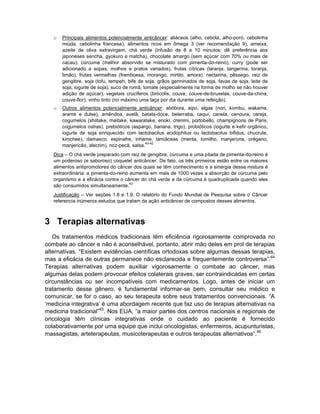 o   Principais alimentos potencialmente anticâncer: aliáceos (alho, cebola, alho-poró, cebolinha
       miúda, cebolinha francesa), alimentos ricos em ômega 3 (ver recomendação 9), ameixa,
       azeite de oliva extravirgem, chá verde (infusão de 8 a 10 minutos; dê preferência aos
       japoneses sencha, gyokuro e matcha), chocolate amargo (sem açúcar com 70% ou mais de
       cacau), cúrcuma (melhor absorvido se misturado com pimenta-do-reino), curry (pode ser
       adicionado a sopas, molhos e pratos variados), frutas cítricas (laranja, tangerina, toranja,
       limão), frutas vermelhas (framboesa, morango, mirtilo, amora), nectarina, pêssego, raiz de
       gengibre, soja (tofu, tempeh, bife de soja, grãos germinados de soja, favas de soja, leite de
       soja, iogurte de soja), suco de romã, tomate (especialmente na forma de molho se não houver
       adição de açúcar), vegetais crucíferos (brócolis, couve, couve-de-bruxelas, couve-da-china,
       couve-flor), vinho tinto (no máximo uma taça por dia durante uma refeição).
   o   Outros alimentos potencialmente anticâncer: abóbora, aipo, algas (nori, kombu, wakame,
       arame e dulse), amêndoa, avelã, batata-doce, beterraba, caqui, canela, cenoura, cereja,
       cogumelos (shiitake, maitake, kawaratake, enoki, cremini, portobello, champignons de Paris,
       cogumelos ostras), prebióticos (aspargo, banana, trigo), probióticos (iogurte e kefir orgânico,
       iogurte de soja enriquecido com lactobacilus acidophilus ou lactobacilus bifidus, chucrute,
       kimchee), damasco, espinafre, inhame, lamiáceas (menta, tomilho, manjerona, orégano,
                                              40-42
       manjericão, alecrim), noz-pecã, salsa.
   Dica – O chá verde preparado com raiz de gengibre, cúrcuma e uma pitada de pimenta-do-reino é
   um poderoso (e saboroso) coquetel anticâncer. De fato, os três primeiros estão entre os maiores
   alimentos antipromotores do câncer dos quais se têm conhecimento e a sinergia dessa mistura é
   extraordinária: a pimenta-do-reino aumenta em mais de 1000 vezes a absorção de cúrcuma pelo
   organismo e a eficácia contra o câncer do chá verde e da cúrcuma é quadruplicada quando eles
                                      43
   são consumidos simultaneamente.
   Justificação – Ver seções 1.8 e 1.9. O relatório do Fundo Mundial de Pesquisa sobre o Câncer
   referencia inúmeros estudos que tratam da ação anticâncer de compostos desses alimentos.



3 Terapias alternativas
   Os tratamentos médicos tradicionais têm eficiência rigorosamente comprovada no
combate ao câncer e não é aconselhável, portanto, abrir mão deles em prol de terapias
alternativas. “Existem evidências científicas ortodoxas sobre algumas dessas terapias,
mas a eficácia de outras permanece não esclarecida e frequentemente controversa”.44
Terapias alternativas podem auxiliar vigorosamente o combate ao câncer, mas
algumas delas podem provocar efeitos colaterais graves, ser contraindicadas em certas
circunstâncias ou ser incompatíveis com medicamentos. Logo, antes de iniciar um
tratamento desse gênero, é fundamental informar-se bem, consultar seu médico e
comunicar, se for o caso, ao seu terapeuta sobre seus tratamentos convencionais. “A
‘medicina integrativa’ é uma abordagem recente que faz uso de terapias alternativas na
medicina tradicional”45. Nos EUA, “a maior partes dos centros nacionais e regionais de
oncologia têm clínicas integrativas onde o cuidado ao paciente é fornecido
colaborativamente por uma equipe que inclui oncologistas, enfermeiros, acupunturistas,
massagistas, arteterapeutas, musicoterapeutas e outros terapeutas alternativos”.46
 