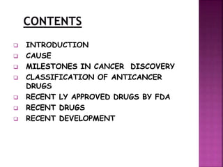  INTRODUCTION
 CAUSE
 MILESTONES IN CANCER DISCOVERY
 CLASSIFICATION OF ANTICANCER
DRUGS
 RECENT LY APPROVED DRUGS BY FDA
 RECENT DRUGS
 RECENT DEVELOPMENT
 