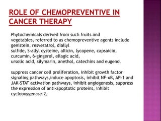 Phytochemicals derived from such fruits and
vegetables, referred to as chemopreventive agents include
genistein, resveratrol, diallyl
sulfide, S-allyl cysteine, allicin, lycopene, capsaicin,
curcumin, 6-gingerol, ellagic acid,
ursolic acid, silymarin, anethol, catechins and eugenol
suppress cancer cell proliferation, inhibit growth factor
signaling pathways,induce apoptosis, inhibit NF-κB, AP-1 and
JAK-STAT activation pathways, inhibit angiogenesis, suppress
the expression of anti-apoptotic proteins, inhibit
cyclooxygenase-2,
 