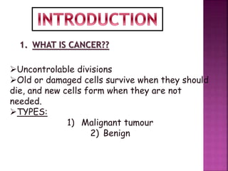 1. WHAT IS CANCER??
Uncontrolable divisions
Old or damaged cells survive when they should
die, and new cells form when they are not
needed.
TYPES:
1) Malignant tumour
2) Benign
 