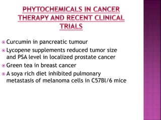  Curcumin in pancreatic tumour
 Lycopene supplements reduced tumor size
and PSA level in localized prostate cancer
 Green tea in breast cancer
 A soya rich diet inhibited pulmonary
metastasis of melanoma cells in C57Bl/6 mice
 