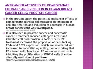  In the present study, the potential anticancer effects of
pomegranate extracts and genistein on inhibition of
cell proliferation and induction of apoptosis in human
breast cancer cells was investigated.
http://www.ncbi.nlm.nih.gov/pubmed/16379557
 It is also used in prostate cancer and pancreatic
cancer; treatment induced cell cycle arrest and
inhibited cell proliferation in PANC-1 cells. PE
treatment increased the proportion of cells lacking
CD44 and CD24 expression, which are associated with
increased tumor-initiating ability, demonstrating that
PE altered cell phenotype. PE was more effective in
inhibiting the proliferation of PANC-1 cells than the
clinically used dose of paclitaxel.
http://www.researchgate.net/publication/51596733_
 