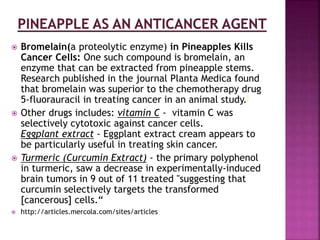  Bromelain(a proteolytic enzyme) in Pineapples Kills
Cancer Cells: One such compound is bromelain, an
enzyme that can be extracted from pineapple stems.
Research published in the journal Planta Medica found
that bromelain was superior to the chemotherapy drug
5-fluorauracil in treating cancer in an animal study.i
 Other drugs includes: vitamin C - vitamin C was
selectively cytotoxic against cancer cells.
Eggplant extract - Eggplant extract cream appears to
be particularly useful in treating skin cancer.
 Turmeric (Curcumin Extract) - the primary polyphenol
in turmeric, saw a decrease in experimentally-induced
brain tumors in 9 out of 11 treated "suggesting that
curcumin selectively targets the transformed
[cancerous] cells.“
 http://articles.mercola.com/sites/articles
 