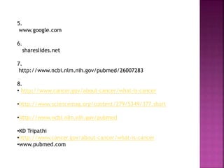5.
www.google.com
6.
shareslides.net
7.
http://www.ncbi.nlm.nih.gov/pubmed/26007283
8.
• http://www.cancer.gov/about-cancer/what-is-cancer
•http://www.sciencemag.org/content/279/5349/377.short
•http://www.ncbi.nlm.nih.gov/pubmed
•KD Tripathi
•http://www.cancer.gov/about-cancer/what-is-cancer
•www.pubmed.com
 