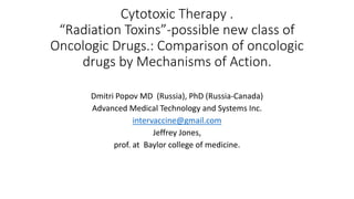 Cytotoxic Therapy .
“Radiation Toxins”-possible new class of
Oncologic Drugs.: Comparison of oncologic
drugs by Mechanisms of Action.
Dmitri Popov MD (Russia), PhD (Russia-Canada)
Advanced Medical Technology and Systems Inc.
intervaccine@gmail.com
Jeffrey Jones,
prof. at Baylor college of medicine.
 