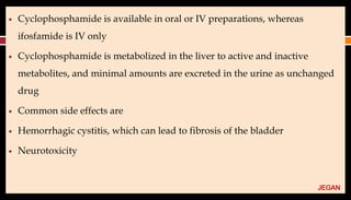 ● Cyclophosphamide is available in oral or IV preparations, whereas
ifosfamide is IV only
● Cyclophosphamide is metabolized in the liver to active and inactive
metabolites, and minimal amounts are excreted in the urine as unchanged
drug
● Common side effects are
● Hemorrhagic cystitis, which can lead to fibrosis of the bladder
● Neurotoxicity
JEGAN
 