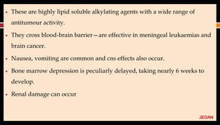 ● These are highly lipid soluble alkylating agents with a wide range of
antitumour activity.
● They cross blood-brain barrier—are effective in meningeal leukaemias and
brain cancer.
● Nausea, vomiting are common and cns effects also occur.
● Bone marrow depression is peculiarly delayed, taking nearly 6 weeks to
develop.
● Renal damage can occur
JEGAN
 