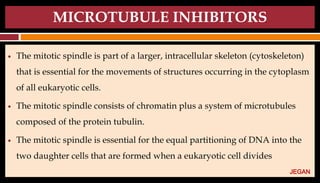 MICROTUBULE INHIBITORS
● The mitotic spindle is part of a larger, intracellular skeleton (cytoskeleton)
that is essential for the movements of structures occurring in the cytoplasm
of all eukaryotic cells.
● The mitotic spindle consists of chromatin plus a system of microtubules
composed of the protein tubulin.
● The mitotic spindle is essential for the equal partitioning of DNA into the
two daughter cells that are formed when a eukaryotic cell divides
JEGAN
 