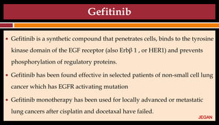 Gefitinib
● Gefitinib is a synthetic compound that penetrates cells, binds to the tyrosine
kinase domain of the EGF receptor (also Erbβ 1 , or HER1) and prevents
phosphorylation of regulatory proteins.
● Gefitinib has been found effective in selected patients of non-small cell lung
cancer which has EGFR activating mutation
● Gefitinib monotherapy has been used for locally advanced or metastatic
lung cancers after cisplatin and docetaxal have failed.
JEGAN
 