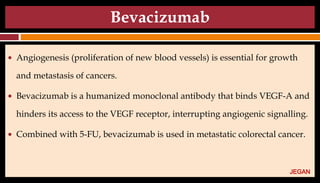 Bevacizumab
● Angiogenesis (proliferation of new blood vessels) is essential for growth
and metastasis of cancers.
● Bevacizumab is a humanized monoclonal antibody that binds VEGF-A and
hinders its access to the VEGF receptor, interrupting angiogenic signalling.
● Combined with 5-FU, bevacizumab is used in metastatic colorectal cancer.
JEGAN
 