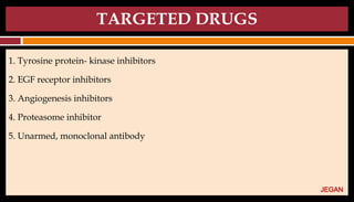 TARGETED DRUGS
1. Tyrosine protein- kinase inhibitors
2. EGF receptor inhibitors
3. Angiogenesis inhibitors
4. Proteasome inhibitor
5. Unarmed, monoclonal antibody
JEGAN
 