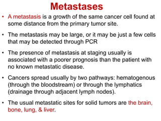 Metastases
• A metastasis is a growth of the same cancer cell found at
some distance from the primary tumor site.
• The metastasis may be large, or it may be just a few cells
that may be detected through PCR
• The presence of metastasis at staging usually is
associated with a poorer prognosis than the patient with
no known metastatic disease.
• Cancers spread usually by two pathways: hematogenous
(through the bloodstream) or through the lymphatics
(drainage through adjacent lymph nodes).
• The usual metastatic sites for solid tumors are the brain,
bone, lung, & liver.
 