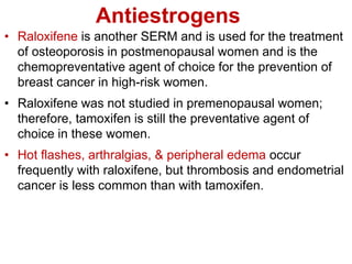 Antiestrogens
• Raloxifene is another SERM and is used for the treatment
of osteoporosis in postmenopausal women and is the
chemopreventative agent of choice for the prevention of
breast cancer in high-risk women.
• Raloxifene was not studied in premenopausal women;
therefore, tamoxifen is still the preventative agent of
choice in these women.
• Hot flashes, arthralgias, & peripheral edema occur
frequently with raloxifene, but thrombosis and endometrial
cancer is less common than with tamoxifen.
 