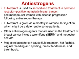 Antiestrogens
• Fulvestrant is used as second-line treatment in hormone
receptor–positive metastatic breast cancer,
postmenopausal women with disease progression
following antiestrogen therapy.
• Fulvestrant is given as a monthly intramuscular injection,
which might be a deterrent to some patients.
• Other antiestrogen agents that are used in the treatment of
breast cancer include toremifene (SERM) and megestrol
acetate.
• Megestrol acetate can cause fluid retention, hot flashes,
vaginal bleeding and spotting, breast tenderness, and
thrombosis.
 