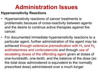 Administration Issues
Hypersensitivity Reactions
• Hypersensitivity reactions of cancer treatments is
problematic because of cross-reactivity between agents
and the desire to continue active therapies against the
cancer.
• For documented immediate hypersensitivity reactions to a
particular agent, further administration of the agent may be
achieved through extensive premedication with H1 and H2
antihistamines and corticosteroids and through use of
escalating doses of the offending agent given at doses of
one-hundredth, one-tenth, and the balance of the dose (so
the total dose administered is equivalent to the normally
prescribed dose) administered over a much longer
 