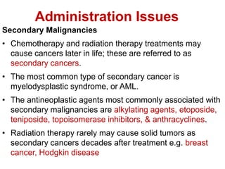 Administration Issues
Secondary Malignancies
• Chemotherapy and radiation therapy treatments may
cause cancers later in life; these are referred to as
secondary cancers.
• The most common type of secondary cancer is
myelodysplastic syndrome, or AML.
• The antineoplastic agents most commonly associated with
secondary malignancies are alkylating agents, etoposide,
teniposide, topoisomerase inhibitors, & anthracyclines.
• Radiation therapy rarely may cause solid tumors as
secondary cancers decades after treatment e.g. breast
cancer, Hodgkin disease
 
