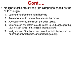 Cont….
• Malignant cells are divided into categories based on the
cells of origin:
1. Carcinomas arise from epithelial cells
2. Sarcomas arise from muscle or connective tissue.
3. Adenocarcinomas arise from glandular tissue.
4. Carcinoma in situ refers to cells limited to epithelial origin that
have not yet invaded the basement membrane.
5. Malignancies of the bone marrow or lymphoid tissue, such as
leukemias or lymphomas, are named differently.
 