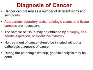 Diagnosis of Cancer
• Cancer can present as a number of different signs and
symptoms.
• Appropriate laboratory tests, radiologic scans, and tissue
samples are necessary.
• The sample of tissue may be obtained by a biopsy, fine-
needle aspiration, or exfoliative cytology.
• No treatment of cancer should be initiated without a
pathologic diagnosis of cancer.
• During the pathologic workup, genetic analysis may be
done.
 