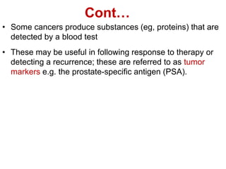 Cont…
• Some cancers produce substances (eg, proteins) that are
detected by a blood test
• These may be useful in following response to therapy or
detecting a recurrence; these are referred to as tumor
markers e.g. the prostate-specific antigen (PSA).
 