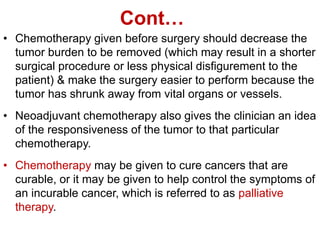 Cont…
• Chemotherapy given before surgery should decrease the
tumor burden to be removed (which may result in a shorter
surgical procedure or less physical disfigurement to the
patient) & make the surgery easier to perform because the
tumor has shrunk away from vital organs or vessels.
• Neoadjuvant chemotherapy also gives the clinician an idea
of the responsiveness of the tumor to that particular
chemotherapy.
• Chemotherapy may be given to cure cancers that are
curable, or it may be given to help control the symptoms of
an incurable cancer, which is referred to as palliative
therapy.
 