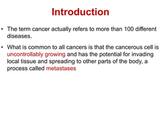 Introduction
• The term cancer actually refers to more than 100 different
diseases.
• What is common to all cancers is that the cancerous cell is
uncontrollably growing and has the potential for invading
local tissue and spreading to other parts of the body, a
process called metastases
 