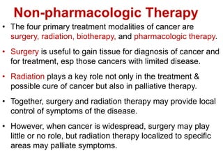 Non-pharmacologic Therapy
• The four primary treatment modalities of cancer are
surgery, radiation, biotherapy, and pharmacologic therapy.
• Surgery is useful to gain tissue for diagnosis of cancer and
for treatment, esp those cancers with limited disease.
• Radiation plays a key role not only in the treatment &
possible cure of cancer but also in palliative therapy.
• Together, surgery and radiation therapy may provide local
control of symptoms of the disease.
• However, when cancer is widespread, surgery may play
little or no role, but radiation therapy localized to specific
areas may palliate symptoms.
 