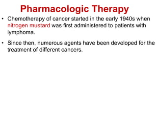 Pharmacologic Therapy
• Chemotherapy of cancer started in the early 1940s when
nitrogen mustard was first administered to patients with
lymphoma.
• Since then, numerous agents have been developed for the
treatment of different cancers.
 